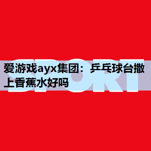 爱游戏ayx集团：乒乓球台撒上香蕉水好吗