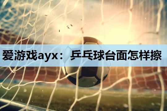 爱游戏ayx：乒乓球台面怎样擦