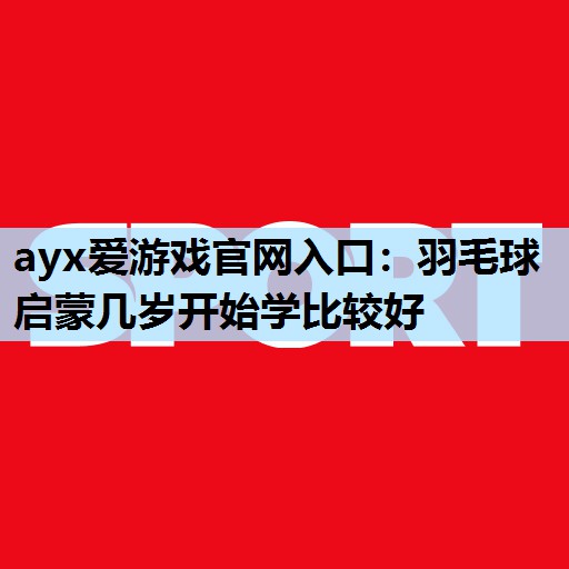 ayx爱游戏官网入口：羽毛球启蒙几岁开始学比较好